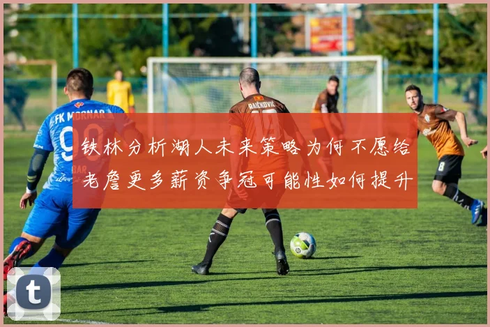 铁林分析湖人未来策略为何不愿给老詹更多薪资争冠可能性如何提升