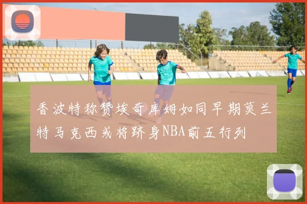 香波特称赞埃奇库姆如同早期莫兰特马克西或将跻身NBA前五行列