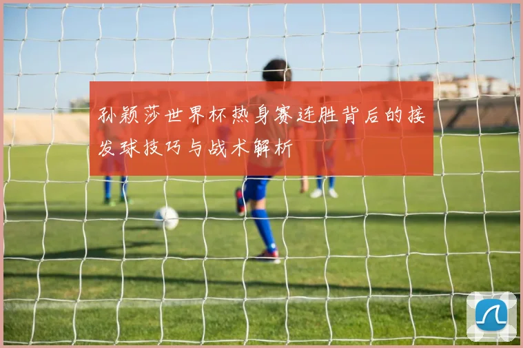 孙颖莎世界杯热身赛连胜背后的接发球技巧与战术解析