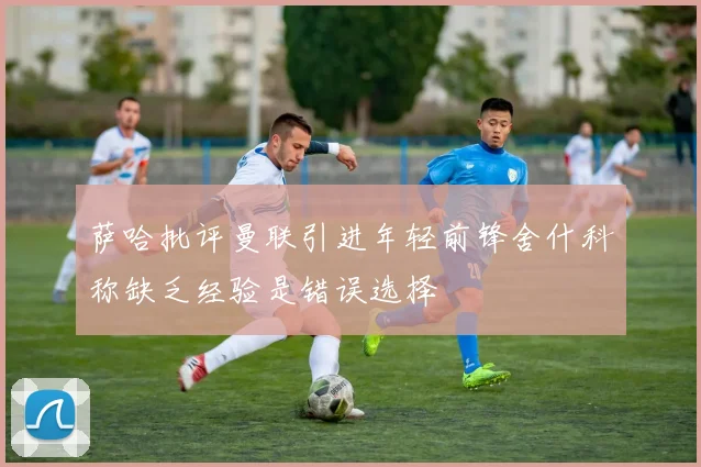 萨哈批评曼联引进年轻前锋舍什科称缺乏经验是错误选择