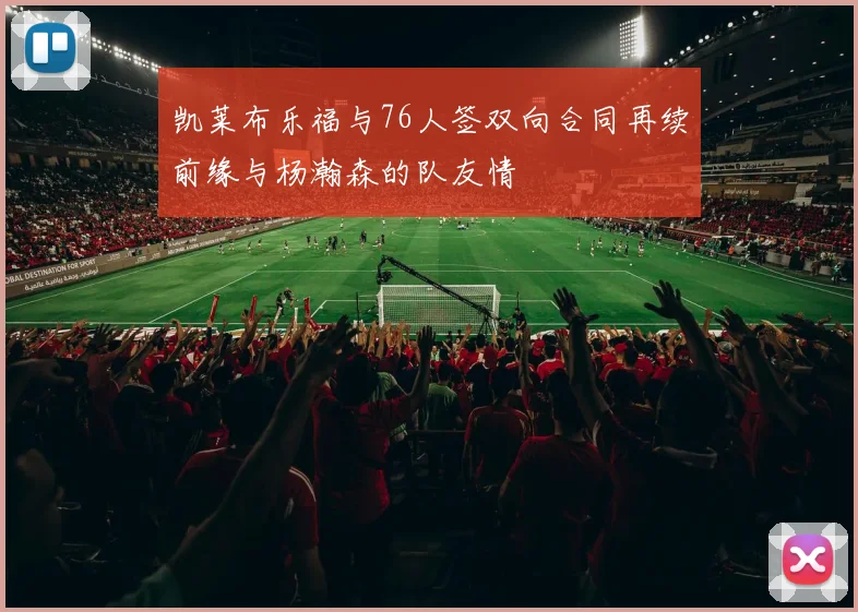 凯莱布乐福与76人签双向合同再续前缘与杨瀚森的队友情