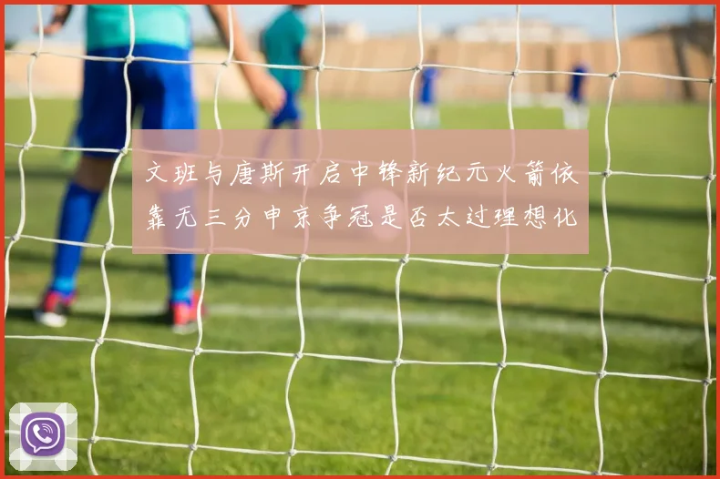 文班与唐斯开启中锋新纪元火箭依靠无三分申京争冠是否太过理想化