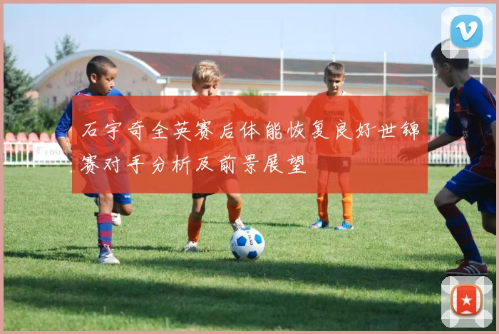 石宇奇全英赛后体能恢复良好世锦赛对手分析及前景展望