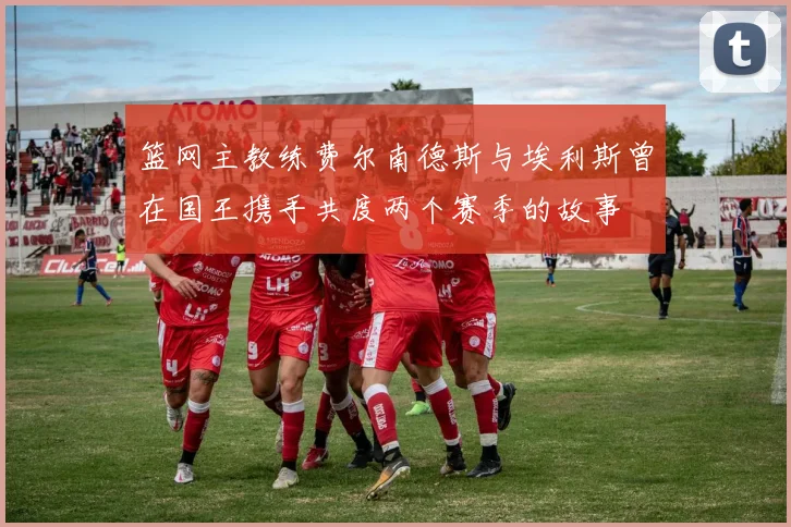 篮网主教练费尔南德斯与埃利斯曾在国王携手共度两个赛季的故事