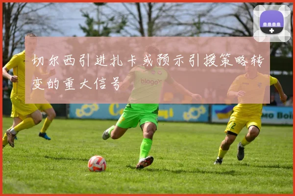 切尔西引进扎卡或预示引援策略转变的重大信号