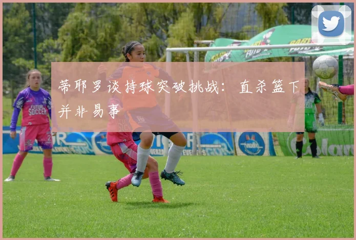 蒂耶罗谈持球突破挑战：直杀篮下并非易事