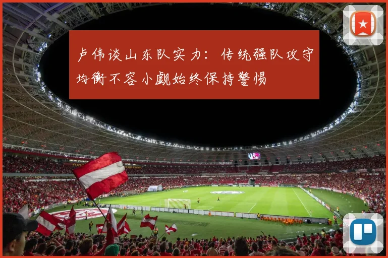 卢伟谈山东队实力：传统强队攻守均衡不容小觑始终保持警惕