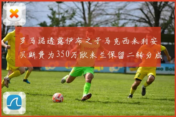 罗马诺透露伊布之子马克西米利安买断费为350万欧米兰保留二转分成