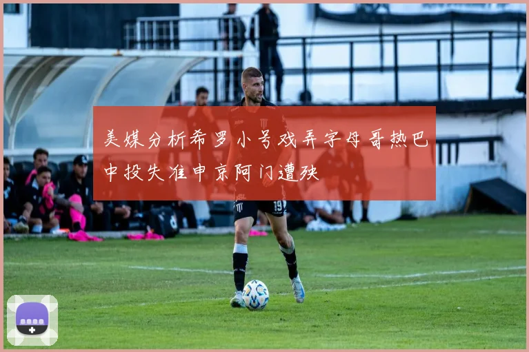 美媒分析希罗小号戏弄字母哥热巴中投失准申京阿门遭殃