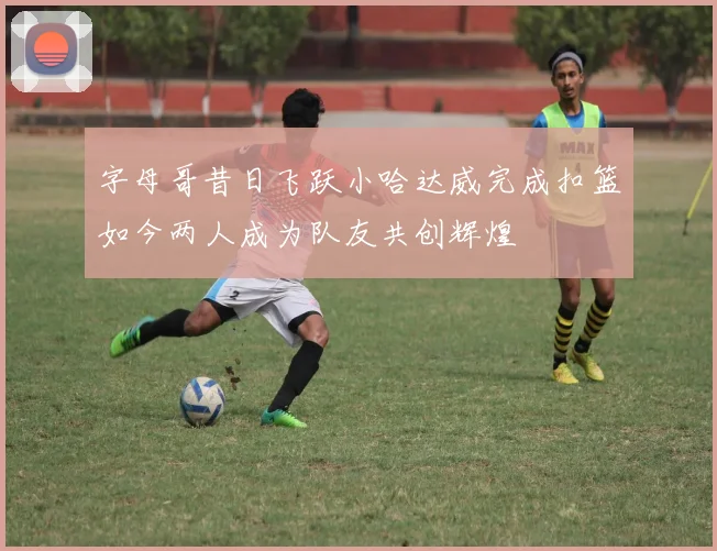 字母哥昔日飞跃小哈达威完成扣篮如今两人成为队友共创辉煌