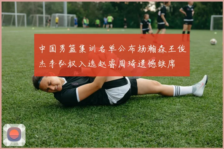 中国男篮集训名单公布杨瀚森王俊杰李弘权入选赵睿周琦遗憾缺席