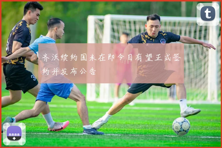齐沃续约国米在即今日有望正式签约并发布公告