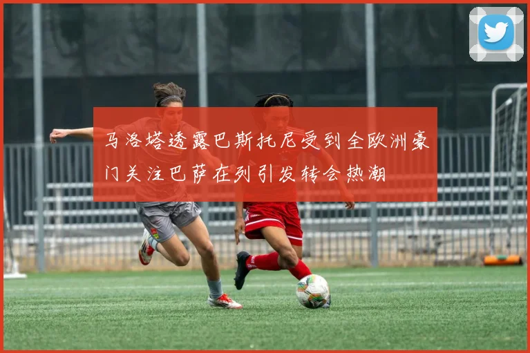 马洛塔透露巴斯托尼受到全欧洲豪门关注巴萨在列引发转会热潮