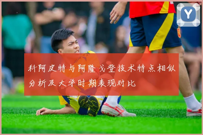 科阿皮特与阿隆戈登技术特点相似分析及大学时期表现对比