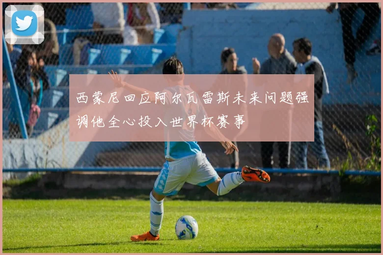 西蒙尼回应阿尔瓦雷斯未来问题强调他全心投入世界杯赛事