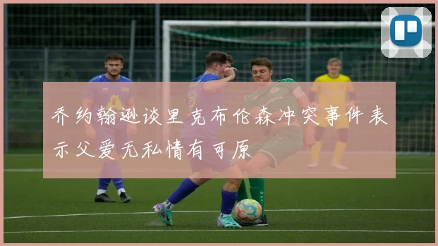 乔约翰逊谈里克布伦森冲突事件表示父爱无私情有可原