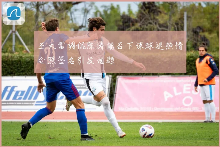 王大雷调侃陈涛能否下课球迷热情合照签名引发话题