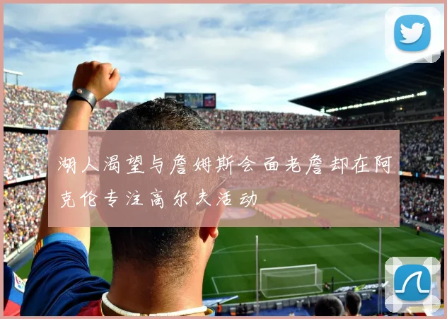 湖人渴望与詹姆斯会面老詹却在阿克伦专注高尔夫活动