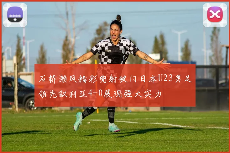 石桥濑风精彩兜射破门日本U23男足领先叙利亚4-0展现强大实力