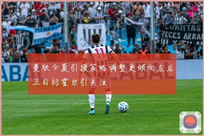 曼联今夏引援策略调整更倾向左后卫目标霍尔引关注