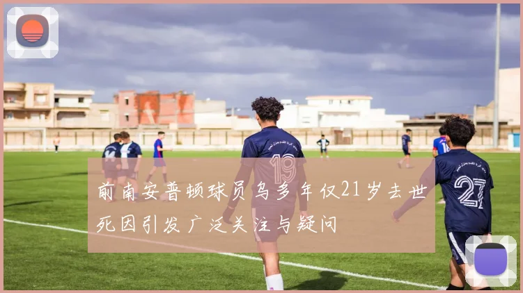 前南安普顿球员乌多年仅21岁去世死因引发广泛关注与疑问