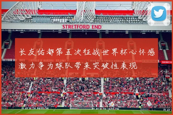 长友佑都第五次征战世界杯心怀感激力争为球队带来突破性表现