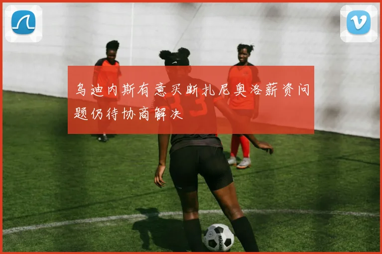 乌迪内斯有意买断扎尼奥洛薪资问题仍待协商解决