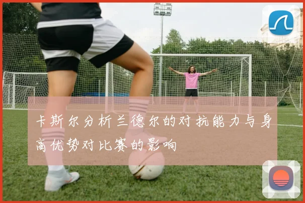 卡斯尔分析兰德尔的对抗能力与身高优势对比赛的影响