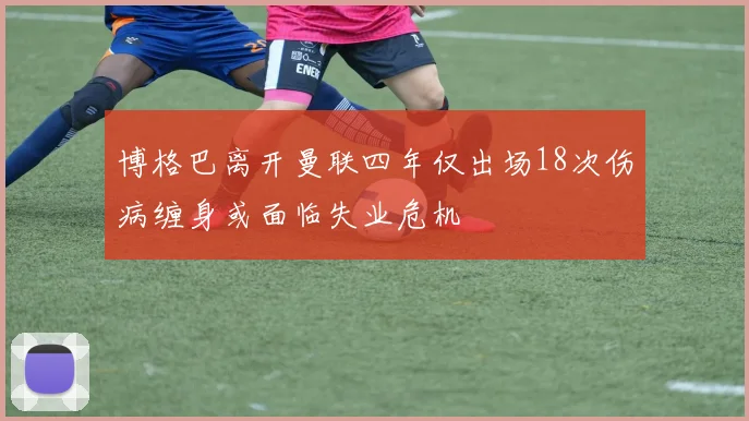 博格巴离开曼联四年仅出场18次伤病缠身或面临失业危机