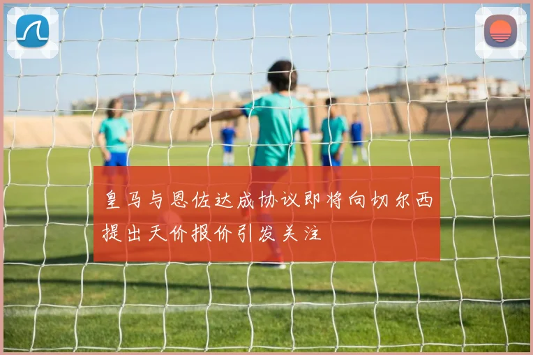 皇马与恩佐达成协议即将向切尔西提出天价报价引发关注