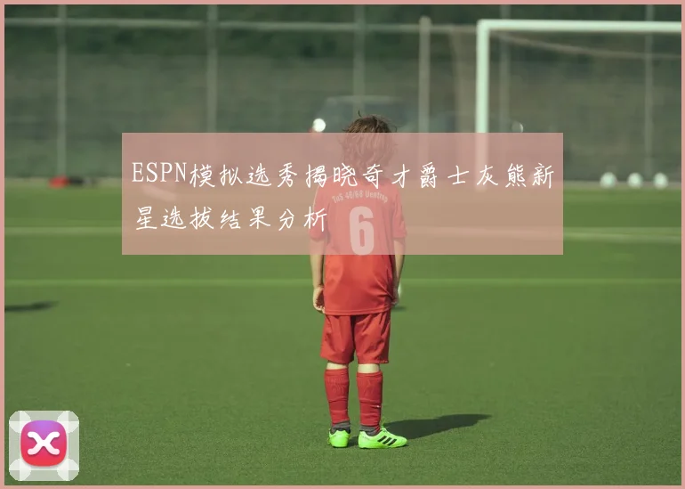 ESPN模拟选秀揭晓奇才爵士灰熊新星选拔结果分析