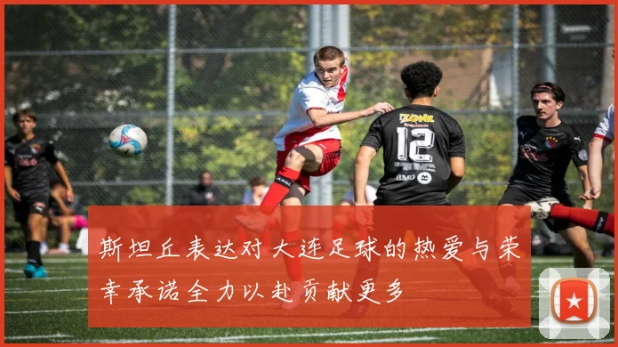 斯坦丘表达对大连足球的热爱与荣幸承诺全力以赴贡献更多