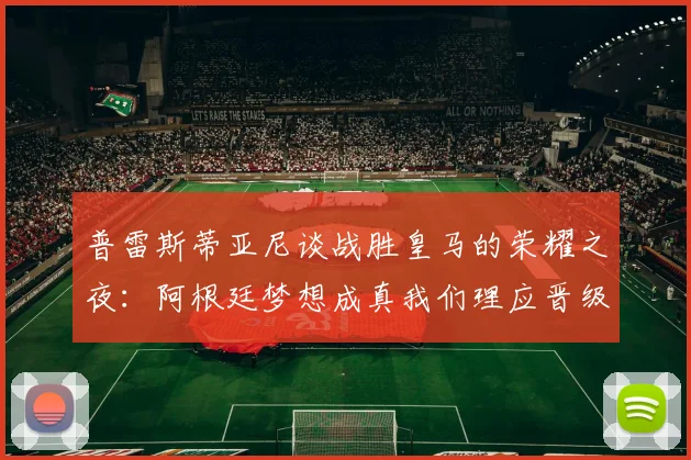 普雷斯蒂亚尼谈战胜皇马的荣耀之夜：阿根廷梦想成真我们理应晋级