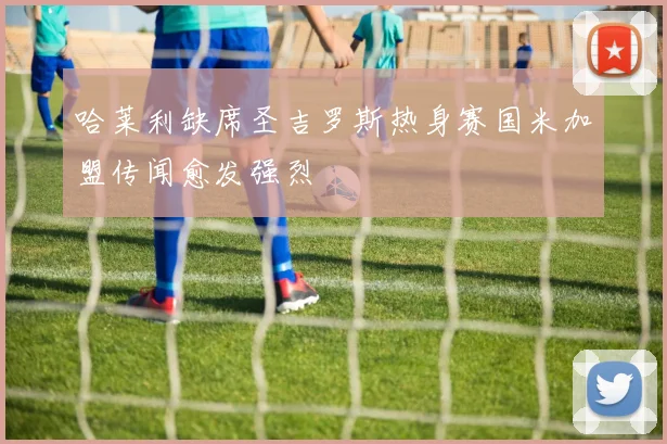 哈莱利缺席圣吉罗斯热身赛国米加盟传闻愈发强烈