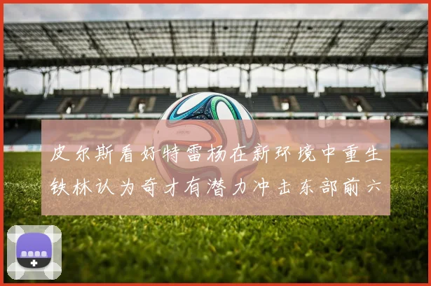 皮尔斯看好特雷杨在新环境中重生铁林认为奇才有潜力冲击东部前六名