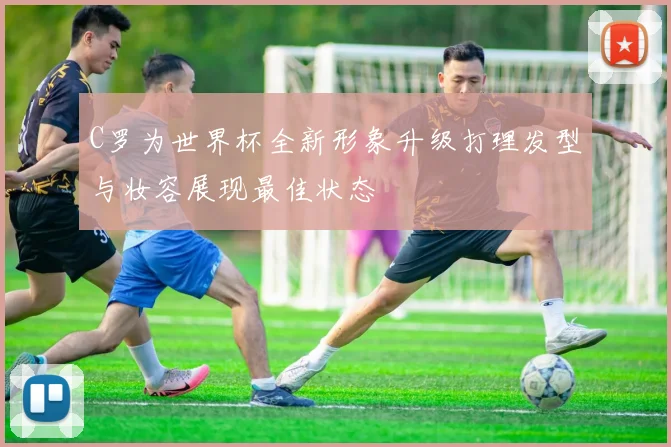 C罗为世界杯全新形象升级打理发型与妆容展现最佳状态